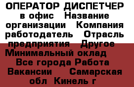 ОПЕРАТОР-ДИСПЕТЧЕР в офис › Название организации ­ Компания-работодатель › Отрасль предприятия ­ Другое › Минимальный оклад ­ 1 - Все города Работа » Вакансии   . Самарская обл.,Кинель г.